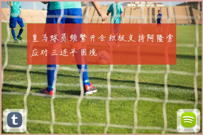 皇马球员频繁开会积极支持阿隆索应对三连平困境