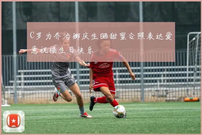 C罗为乔治娜庆生晒甜蜜合照表达爱意祝福生日快乐