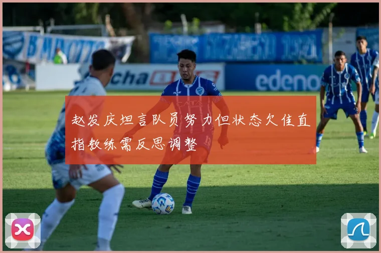 赵发庆坦言队员努力但状态欠佳直指教练需反思调整