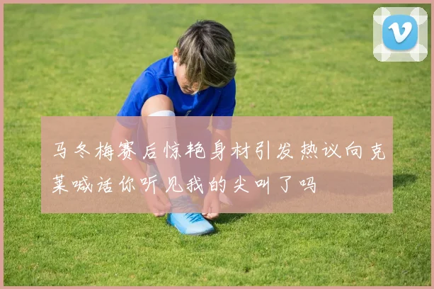 马冬梅赛后惊艳身材引发热议向克莱喊话你听见我的尖叫了吗