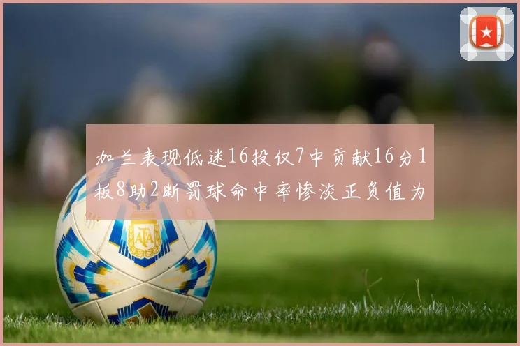 加兰表现低迷16投仅7中贡献16分1板8助2断罚球命中率惨淡正负值为负24
