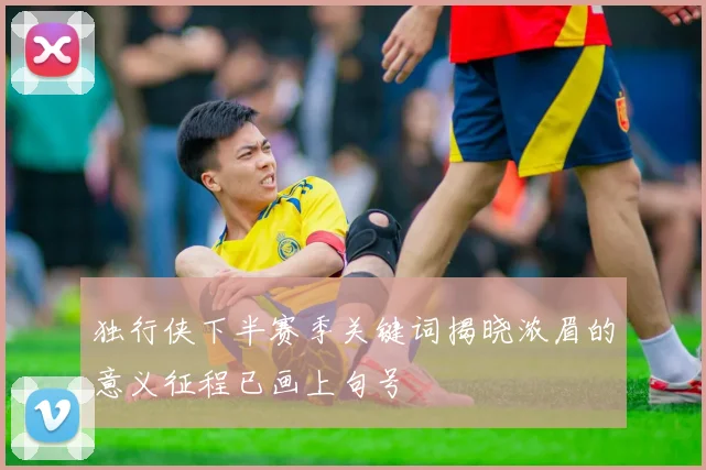 独行侠下半赛季关键词揭晓浓眉的意义征程已画上句号