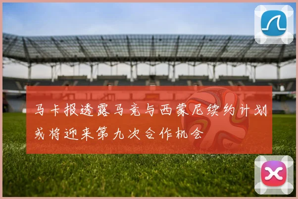 马卡报透露马竞与西蒙尼续约计划或将迎来第九次合作机会