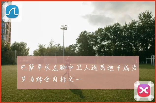 巴萨寻求左脚中卫人选恩迪卡成为罗马转会目标之一