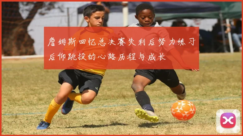 詹姆斯回忆总决赛失利后努力练习后仰跳投的心路历程与成长