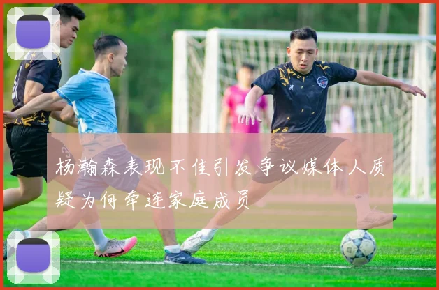 杨瀚森表现不佳引发争议媒体人质疑为何牵连家庭成员