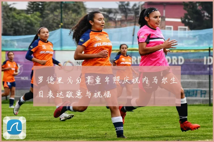 罗德里戈分享童年照庆祝内马尔生日表达敬意与祝福