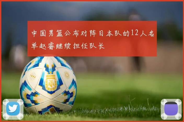 中国男篮公布对阵日本队的12人名单赵睿继续担任队长