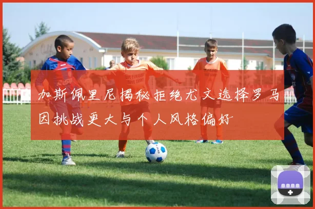 加斯佩里尼揭秘拒绝尤文选择罗马因挑战更大与个人风格偏好