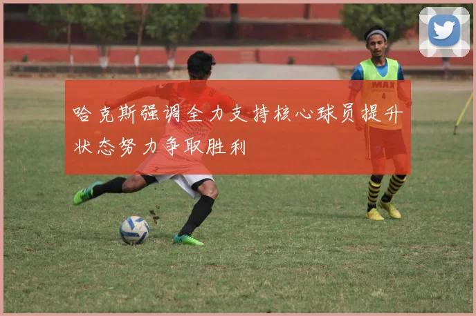哈克斯强调全力支持核心球员提升状态努力争取胜利