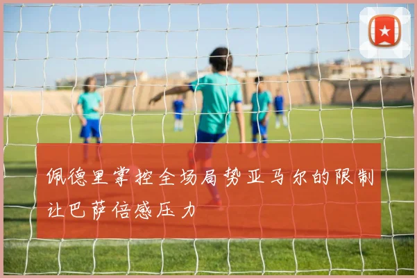 佩德里掌控全场局势亚马尔的限制让巴萨倍感压力