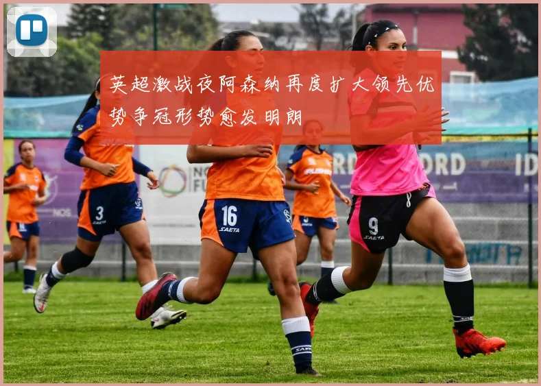 英超激战夜阿森纳再度扩大领先优势争冠形势愈发明朗