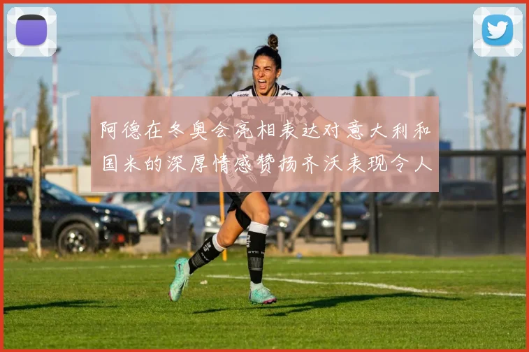 阿德在冬奥会亮相表达对意大利和国米的深厚情感赞扬齐沃表现令人惊喜