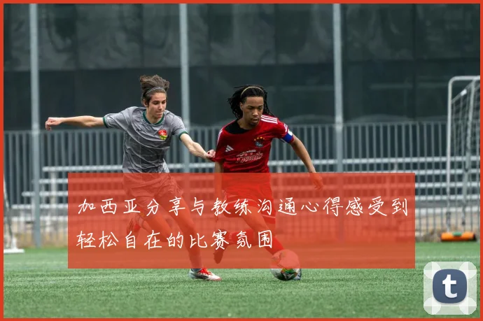 加西亚分享与教练沟通心得感受到轻松自在的比赛氛围