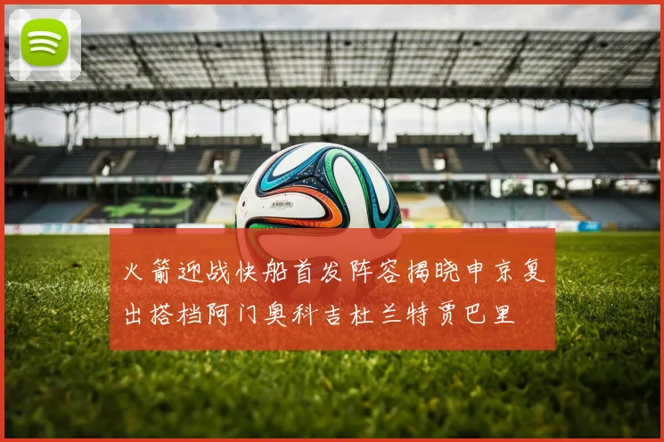 火箭迎战快船首发阵容揭晓申京复出搭档阿门奥科吉杜兰特贾巴里