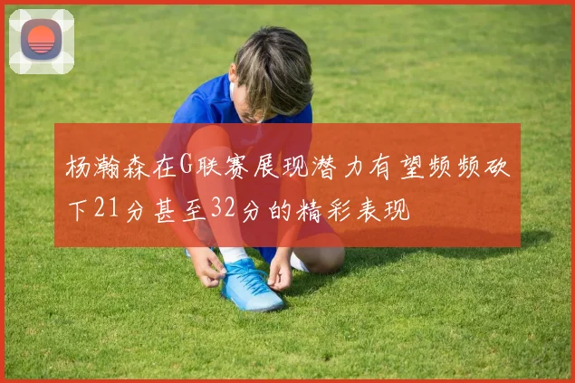 杨瀚森在G联赛展现潜力有望频频砍下21分甚至32分的精彩表现