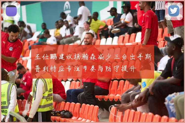 王仕鹏建议杨瀚森减少三分出手斯普利特应专注节奏与防守提升