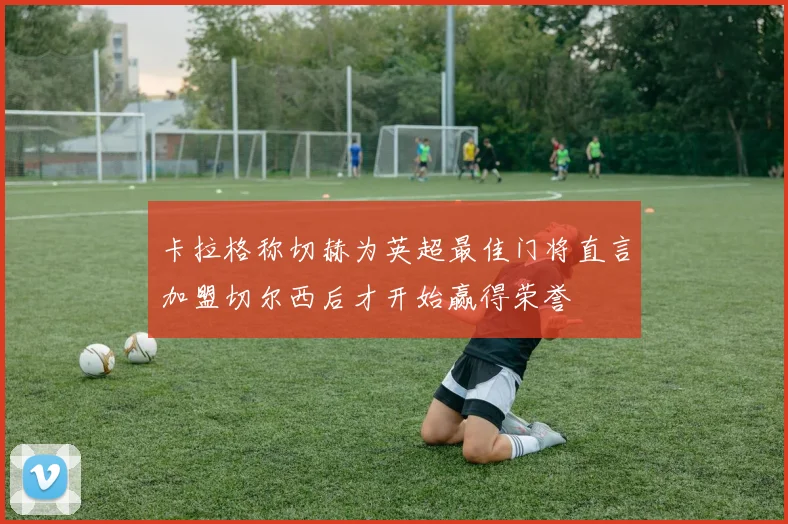 卡拉格称切赫为英超最佳门将直言加盟切尔西后才开始赢得荣誉