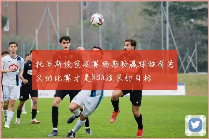托马斯谈重返赛场期盼赢球称有意义的比赛才是NBA追求的目标