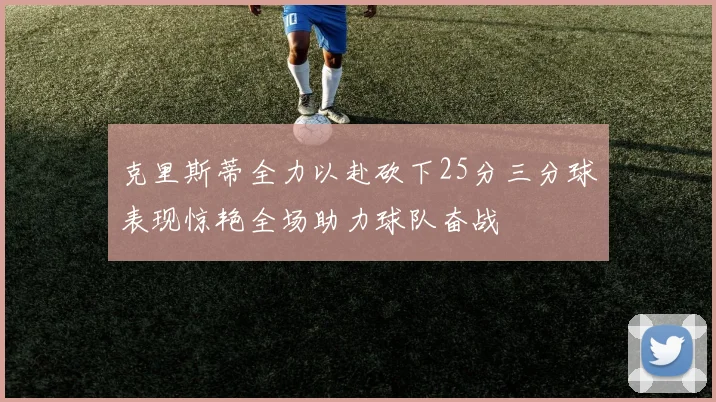 克里斯蒂全力以赴砍下25分三分球表现惊艳全场助力球队奋战