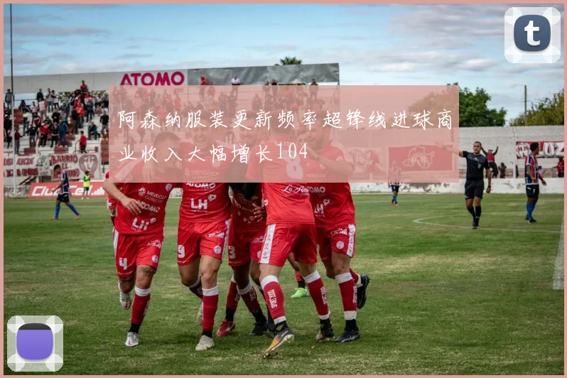 阿森纳服装更新频率超锋线进球商业收入大幅增长104