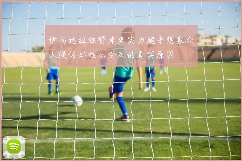 伊戈达拉称赞库里实力超乎想象众人模仿却难以企及的真实原因