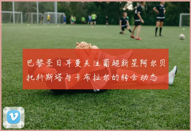 巴黎圣日耳曼关注葡超新星阿尔贝托科斯塔与卡布拉尔的转会动态