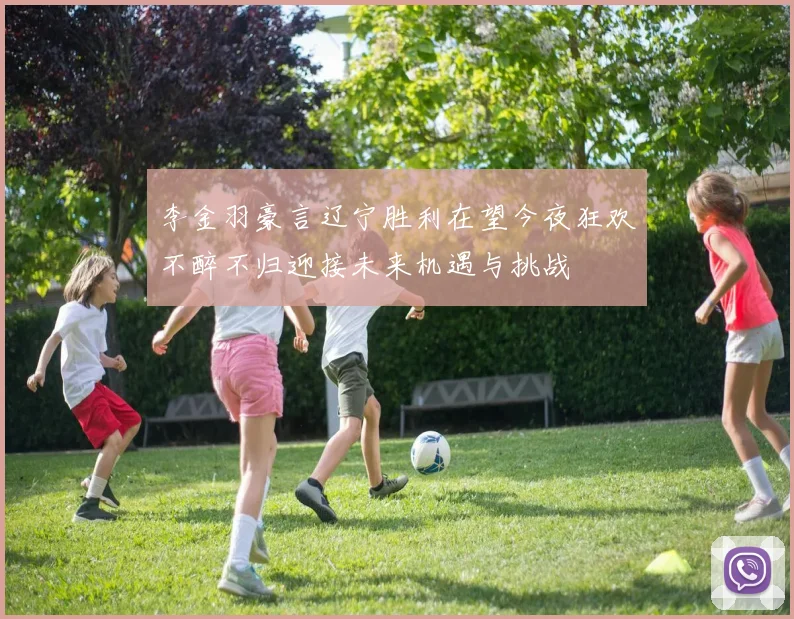 李金羽豪言辽宁胜利在望今夜狂欢不醉不归迎接未来机遇与挑战