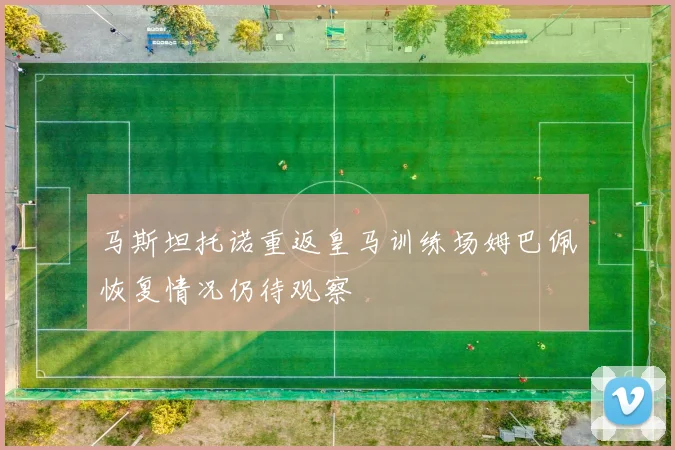马斯坦托诺重返皇马训练场姆巴佩恢复情况仍待观察